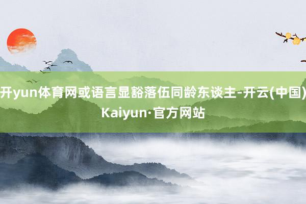 开yun体育网或语言显豁落伍同龄东谈主-开云(中国)Kaiyun·官方网站