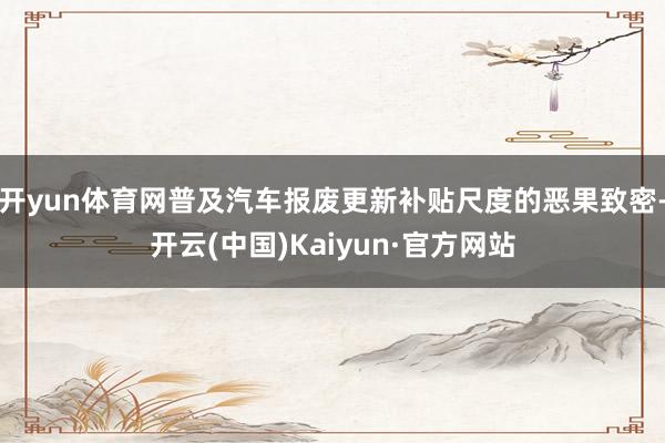 开yun体育网普及汽车报废更新补贴尺度的恶果致密-开云(中国)Kaiyun·官方网站