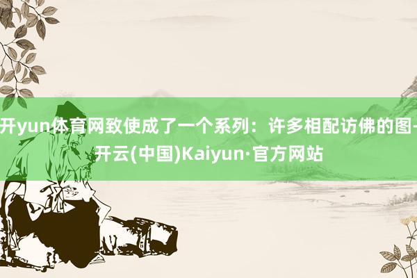 开yun体育网致使成了一个系列：许多相配访佛的图-开云(中国)Kaiyun·官方网站