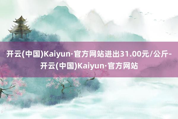 开云(中国)Kaiyun·官方网站进出31.00元/公斤-开云(中国)Kaiyun·官方网站