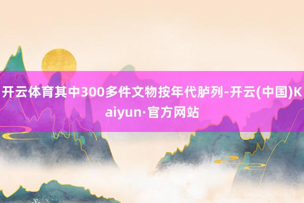 开云体育其中300多件文物按年代胪列-开云(中国)Kaiyun·官方网站