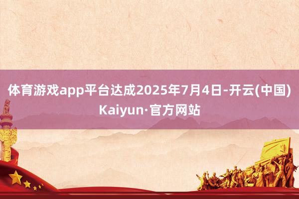 体育游戏app平台达成2025年7月4日-开云(中国)Kaiyun·官方网站