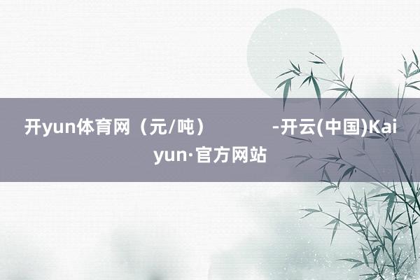 开yun体育网（元/吨）            -开云(中国)Kaiyun·官方网站