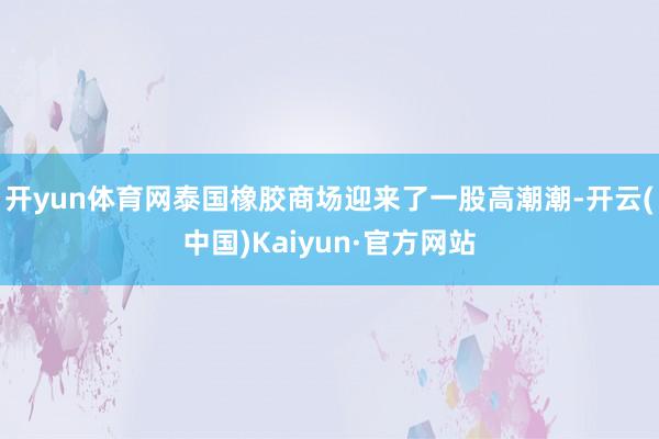 开yun体育网泰国橡胶商场迎来了一股高潮潮-开云(中国)Kaiyun·官方网站