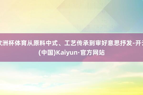 欧洲杯体育从原料中式、工艺传承到审好意思抒发-开云(中国)Kaiyun·官方网站