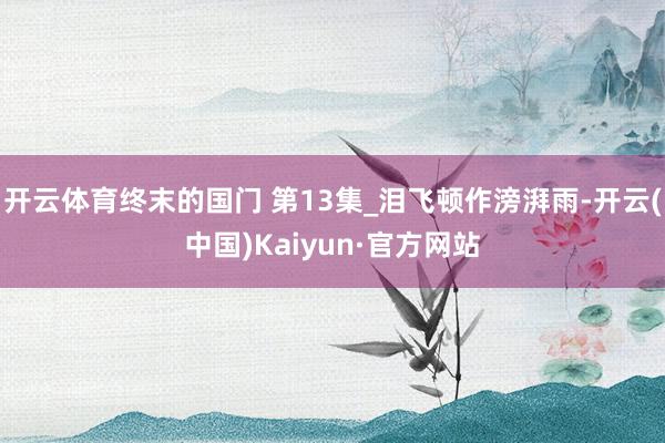 开云体育终末的国门 第13集_泪飞顿作滂湃雨-开云(中国)Kaiyun·官方网站