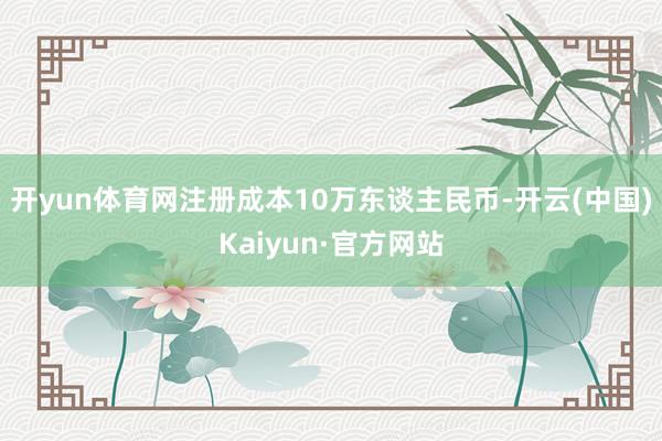 开yun体育网注册成本10万东谈主民币-开云(中国)Kaiyun·官方网站