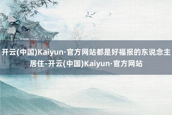 开云(中国)Kaiyun·官方网站都是好福报的东说念主居住-开云(中国)Kaiyun·官方网站