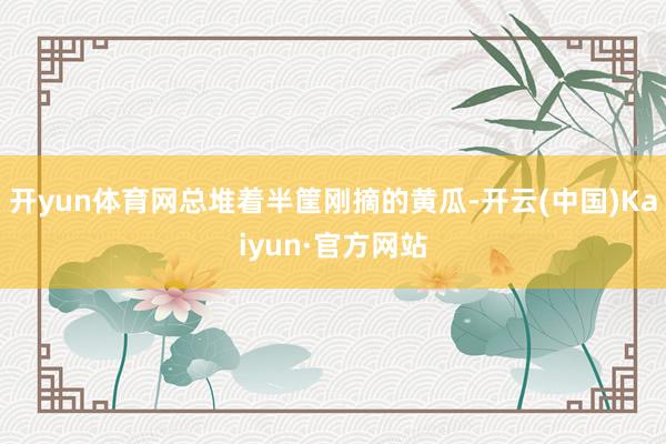 开yun体育网总堆着半筐刚摘的黄瓜-开云(中国)Kaiyun·官方网站