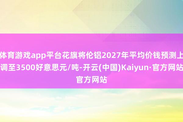 体育游戏app平台花旗将伦铝2027年平均价钱预测上调至3500好意思元/吨-开云(中国)Kaiyun·官方网站