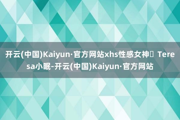 开云(中国)Kaiyun·官方网站xhs性感女神​Teresa小眠-开云(中国)Kaiyun·官方网站