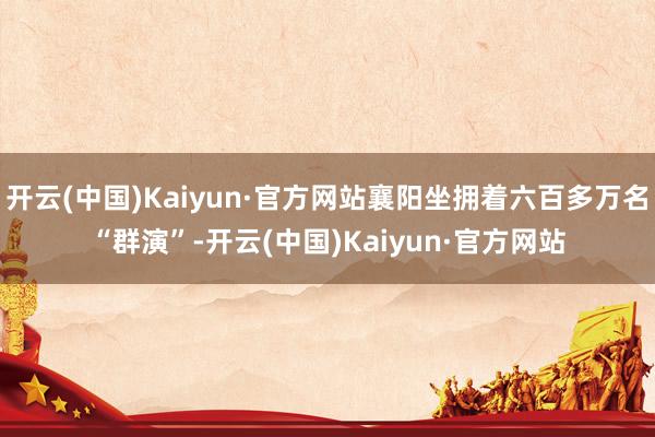 开云(中国)Kaiyun·官方网站襄阳坐拥着六百多万名“群演”-开云(中国)Kaiyun·官方网站