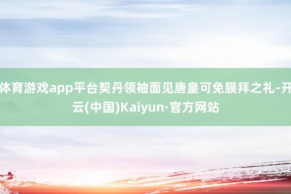 体育游戏app平台契丹领袖面见唐皇可免膜拜之礼-开云(中国)Kaiyun·官方网站