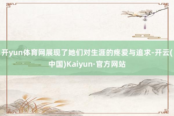 开yun体育网展现了她们对生涯的疼爱与追求-开云(中国)Kaiyun·官方网站