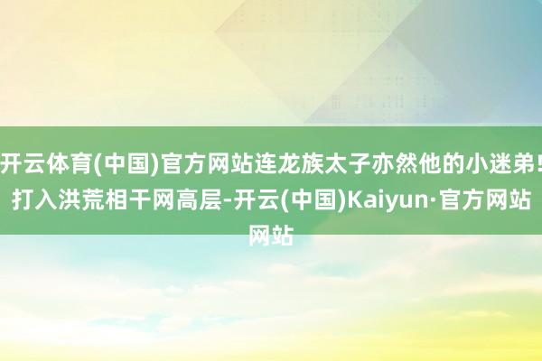 开云体育(中国)官方网站连龙族太子亦然他的小迷弟!打入洪荒相干网高层-开云(中国)Kaiyun·官方网站