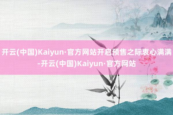 开云(中国)Kaiyun·官方网站开启预售之际衷心满满-开云(中国)Kaiyun·官方网站