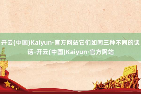 开云(中国)Kaiyun·官方网站它们如同三种不同的谈话-开云(中国)Kaiyun·官方网站