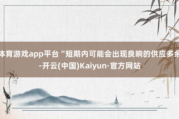 体育游戏app平台“短期内可能会出现良晌的供应多余-开云(中国)Kaiyun·官方网站