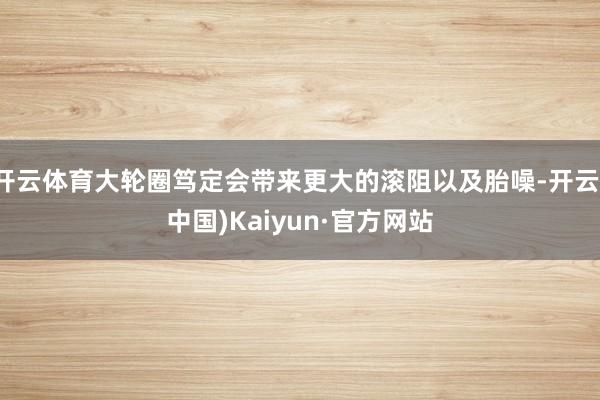 开云体育大轮圈笃定会带来更大的滚阻以及胎噪-开云(中国)Kaiyun·官方网站