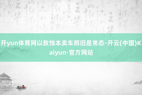 开yun体育网以致蚀本卖车照旧是常态-开云(中国)Kaiyun·官方网站