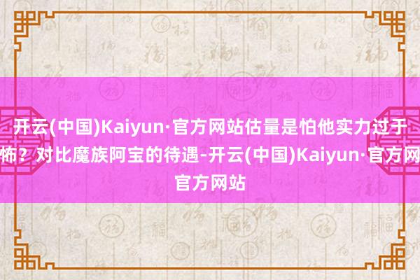 开云(中国)Kaiyun·官方网站估量是怕他实力过于恐怖？对比魔族阿宝的待遇-开云(中国)Kaiyun·官方网站