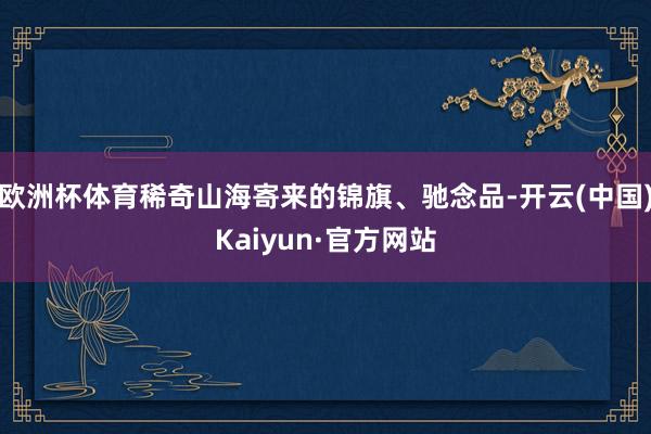 欧洲杯体育稀奇山海寄来的锦旗、驰念品-开云(中国)Kaiyun·官方网站