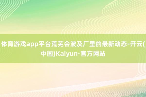 体育游戏app平台荒芜会波及厂里的最新动态-开云(中国)Kaiyun·官方网站