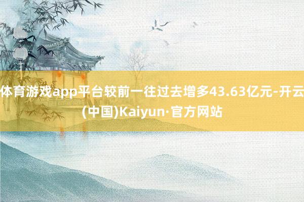 体育游戏app平台较前一往过去增多43.63亿元-开云(中国)Kaiyun·官方网站