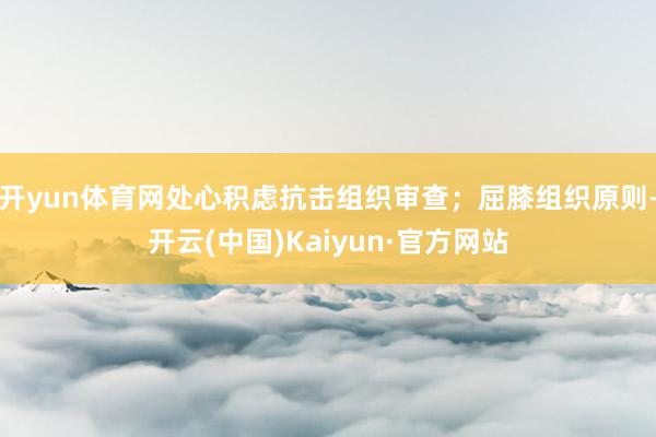 开yun体育网处心积虑抗击组织审查;屈膝组织原则-开云(中国)Kaiyun·官方网站