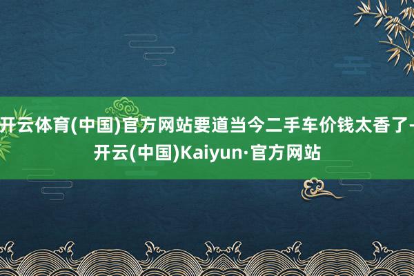 开云体育(中国)官方网站要道当今二手车价钱太香了-开云(中国)Kaiyun·官方网站