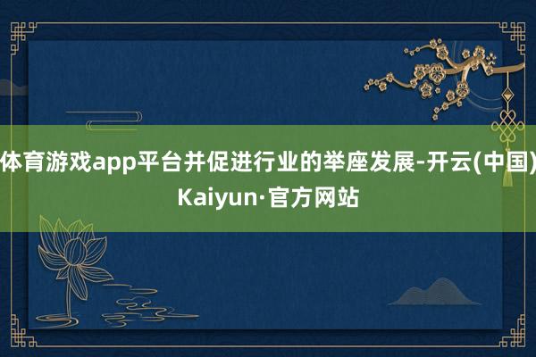 体育游戏app平台并促进行业的举座发展-开云(中国)Kaiyun·官方网站