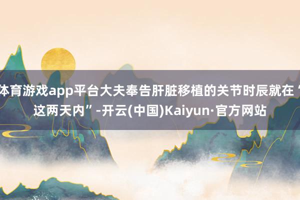 体育游戏app平台大夫奉告肝脏移植的关节时辰就在“这两天内”-开云(中国)Kaiyun·官方网站