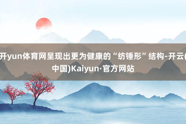 开yun体育网呈现出更为健康的“纺锤形”结构-开云(中国)Kaiyun·官方网站