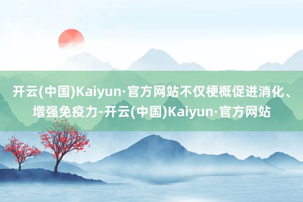开云(中国)Kaiyun·官方网站不仅梗概促进消化、增强免疫力-开云(中国)Kaiyun·官方网站