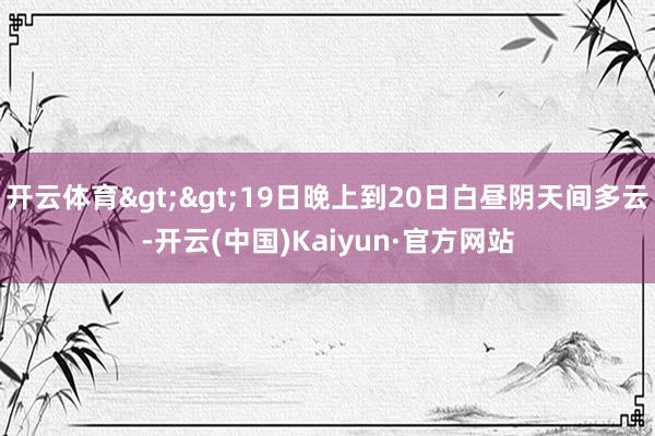 开云体育>>19日晚上到20日白昼阴天间多云-开云(中国)Kaiyun·官方网站