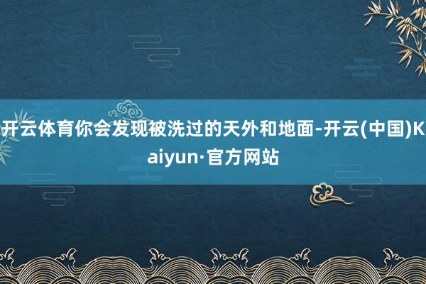 开云体育你会发现被洗过的天外和地面-开云(中国)Kaiyun·官方网站