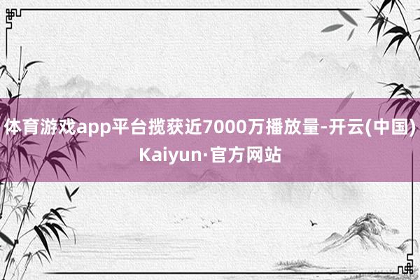 体育游戏app平台揽获近7000万播放量-开云(中国)Kaiyun·官方网站
