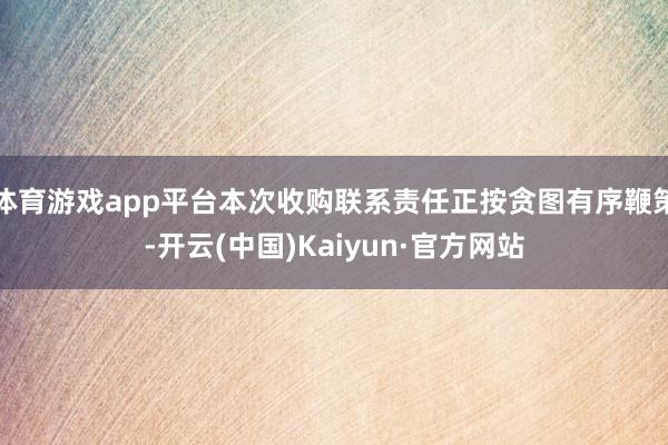 体育游戏app平台本次收购联系责任正按贪图有序鞭策-开云(中国)Kaiyun·官方网站