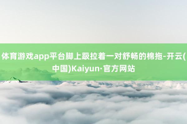 体育游戏app平台脚上趿拉着一对舒畅的棉拖-开云(中国)Kaiyun·官方网站