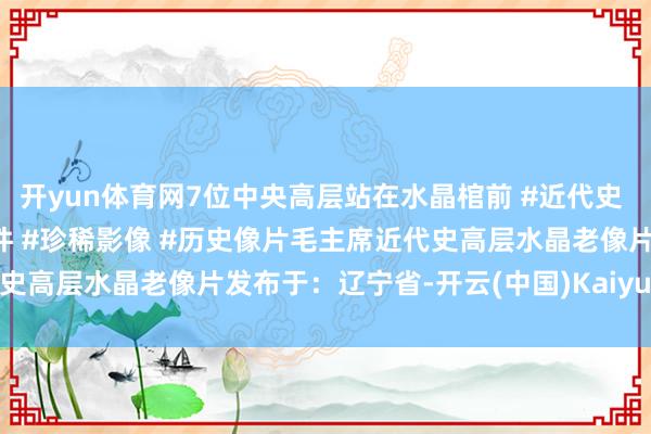 开yun体育网7位中央高层站在水晶棺前 #近代史 #东谈主物故事 #历史事件 #珍稀影像 #历史像片毛主席近代史高层水晶老像片发布于：辽宁省-开云(中国)Kaiyun·官方网站