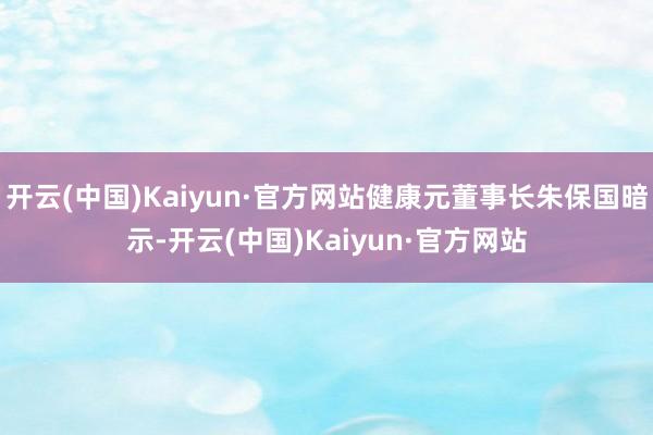 开云(中国)Kaiyun·官方网站健康元董事长朱保国暗示-开云(中国)Kaiyun·官方网站