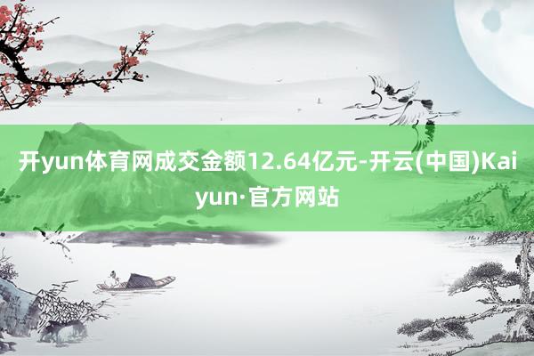 开yun体育网成交金额12.64亿元-开云(中国)Kaiyun·官方网站