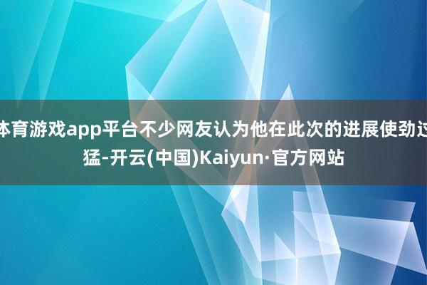 体育游戏app平台不少网友认为他在此次的进展使劲过猛-开云(中国)Kaiyun·官方网站