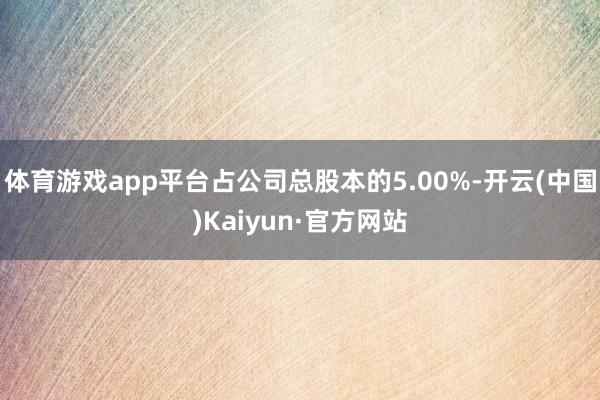 体育游戏app平台占公司总股本的5.00%-开云(中国)Kaiyun·官方网站