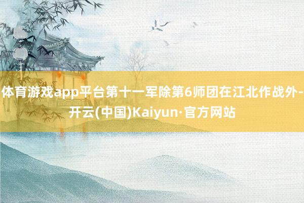 体育游戏app平台第十一军除第6师团在江北作战外-开云(中国)Kaiyun·官方网站