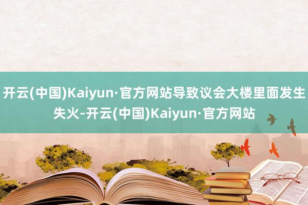 开云(中国)Kaiyun·官方网站导致议会大楼里面发生失火-开云(中国)Kaiyun·官方网站