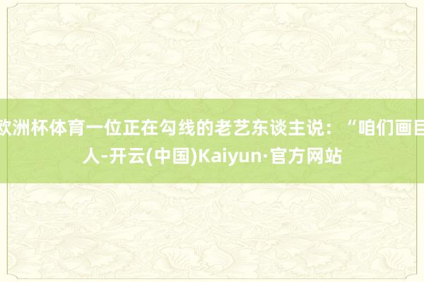 欧洲杯体育一位正在勾线的老艺东谈主说：“咱们画巨人-开云(中国)Kaiyun·官方网站