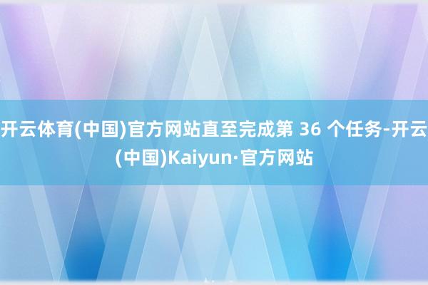 开云体育(中国)官方网站直至完成第 36 个任务-开云(中国)Kaiyun·官方网站