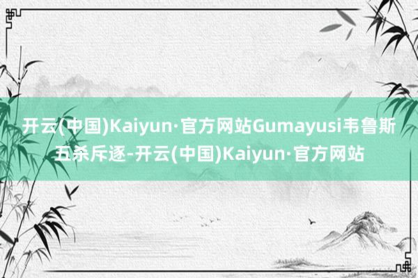 开云(中国)Kaiyun·官方网站Gumayusi韦鲁斯五杀斥逐-开云(中国)Kaiyun·官方网站