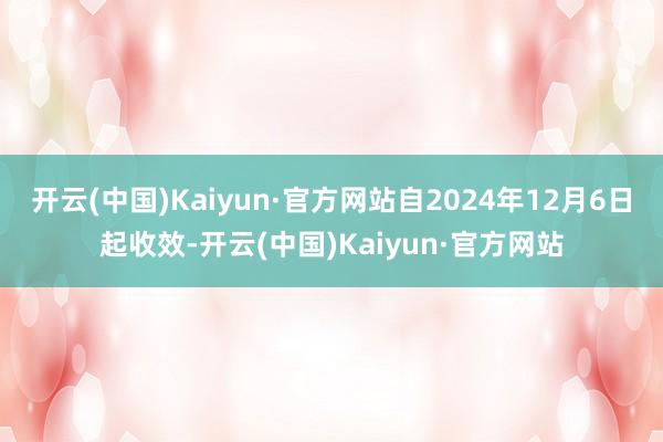 开云(中国)Kaiyun·官方网站自2024年12月6日起收效-开云(中国)Kaiyun·官方网站
